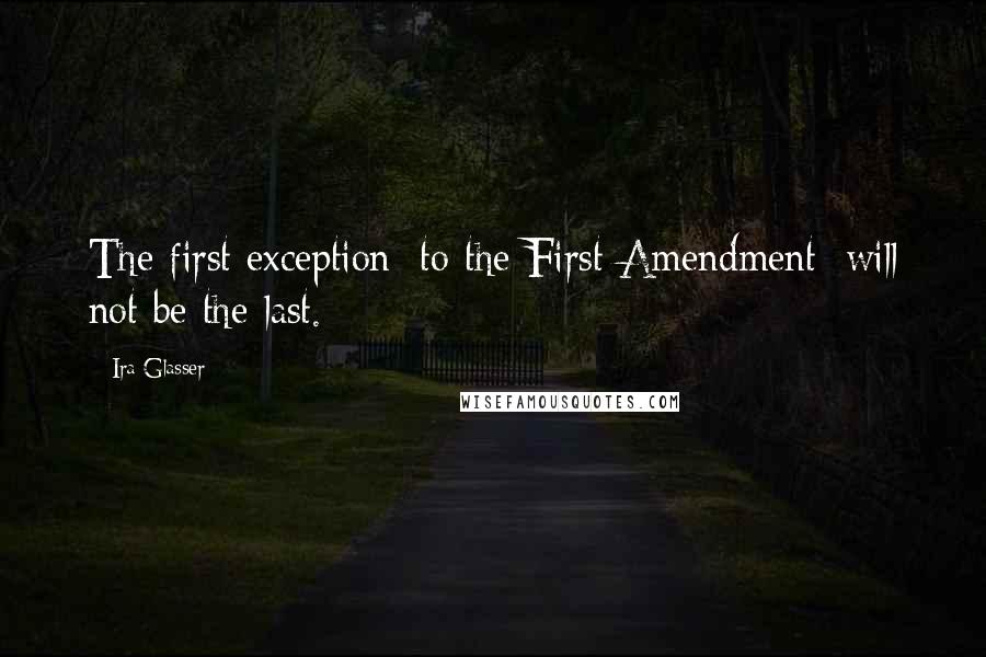 Ira Glasser Quotes: The first exception [to the First Amendment] will not be the last.