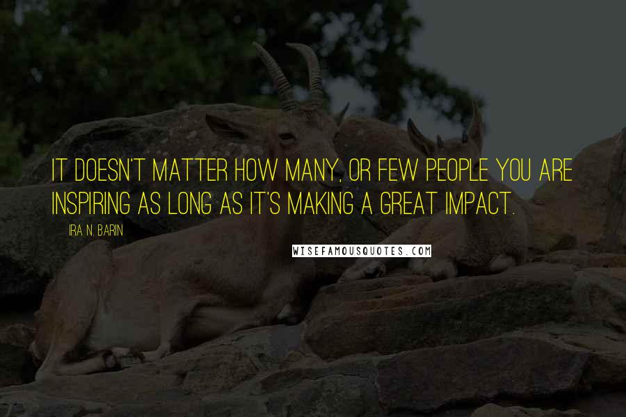 Ira N. Barin Quotes: It doesn't matter how Many, or Few people you are inspiring as long as it's making a great impact.