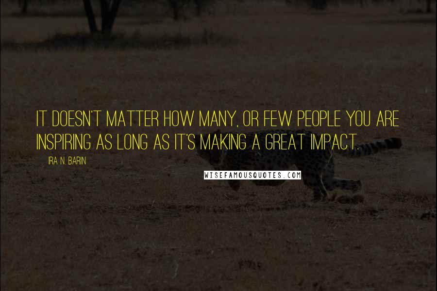 Ira N. Barin Quotes: It doesn't matter how Many, or Few people you are inspiring as long as it's making a great impact.