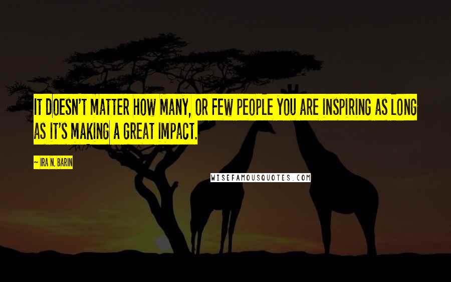 Ira N. Barin Quotes: It doesn't matter how Many, or Few people you are inspiring as long as it's making a great impact.