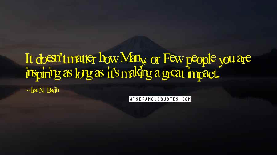 Ira N. Barin Quotes: It doesn't matter how Many, or Few people you are inspiring as long as it's making a great impact.