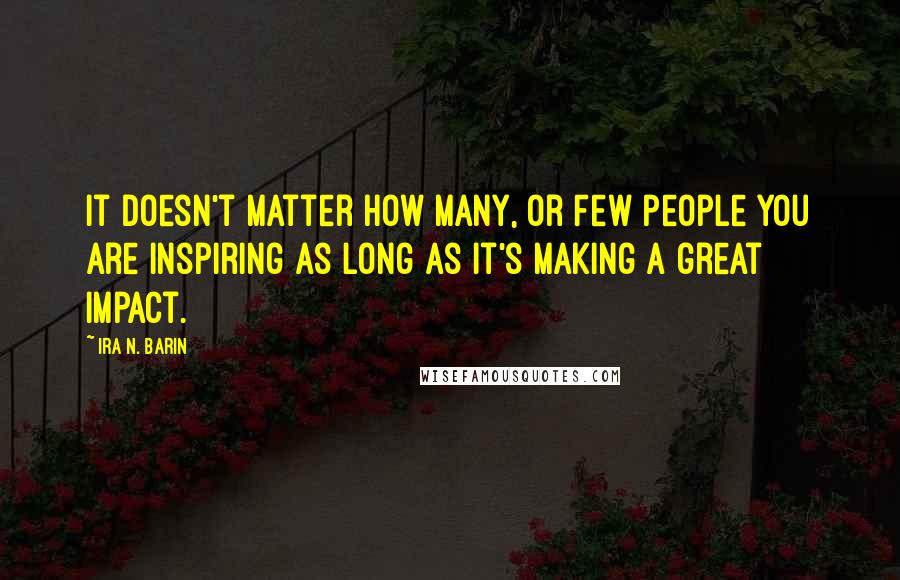 Ira N. Barin Quotes: It doesn't matter how Many, or Few people you are inspiring as long as it's making a great impact.