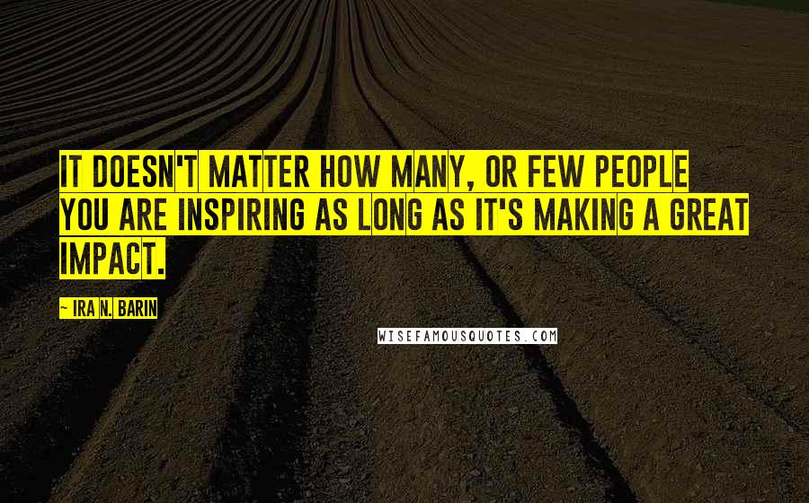 Ira N. Barin Quotes: It doesn't matter how Many, or Few people you are inspiring as long as it's making a great impact.