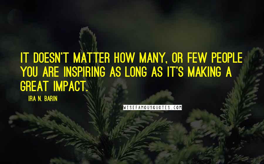 Ira N. Barin Quotes: It doesn't matter how Many, or Few people you are inspiring as long as it's making a great impact.