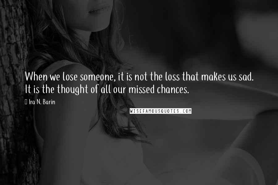 Ira N. Barin Quotes: When we lose someone, it is not the loss that makes us sad. It is the thought of all our missed chances.