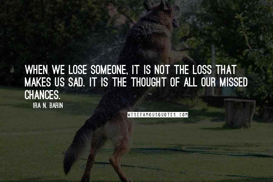 Ira N. Barin Quotes: When we lose someone, it is not the loss that makes us sad. It is the thought of all our missed chances.