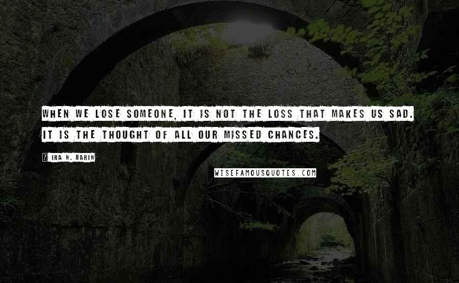 Ira N. Barin Quotes: When we lose someone, it is not the loss that makes us sad. It is the thought of all our missed chances.
