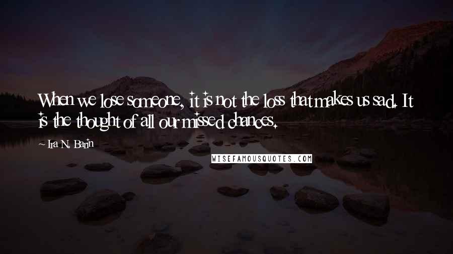 Ira N. Barin Quotes: When we lose someone, it is not the loss that makes us sad. It is the thought of all our missed chances.