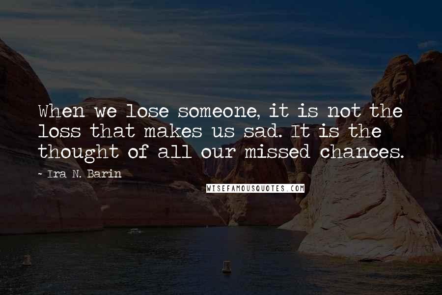 Ira N. Barin Quotes: When we lose someone, it is not the loss that makes us sad. It is the thought of all our missed chances.
