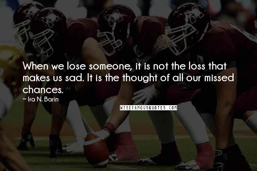 Ira N. Barin Quotes: When we lose someone, it is not the loss that makes us sad. It is the thought of all our missed chances.