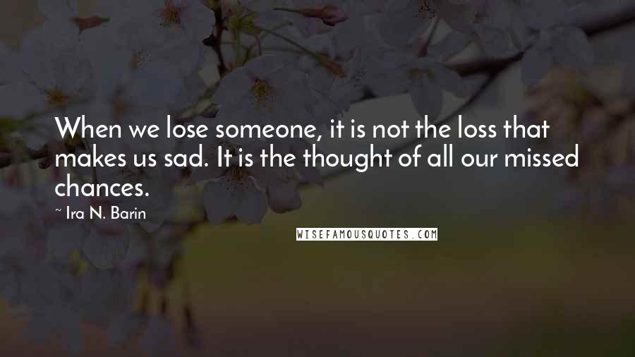 Ira N. Barin Quotes: When we lose someone, it is not the loss that makes us sad. It is the thought of all our missed chances.