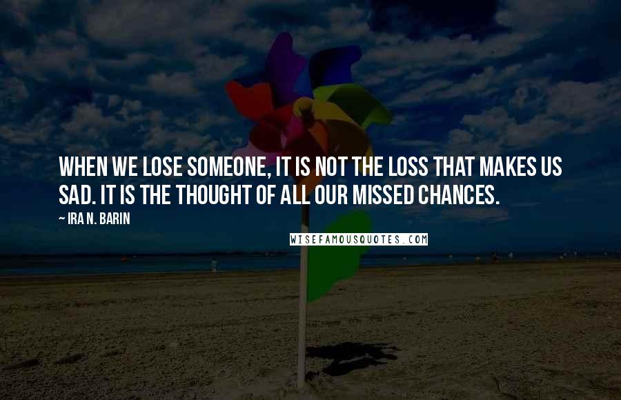 Ira N. Barin Quotes: When we lose someone, it is not the loss that makes us sad. It is the thought of all our missed chances.