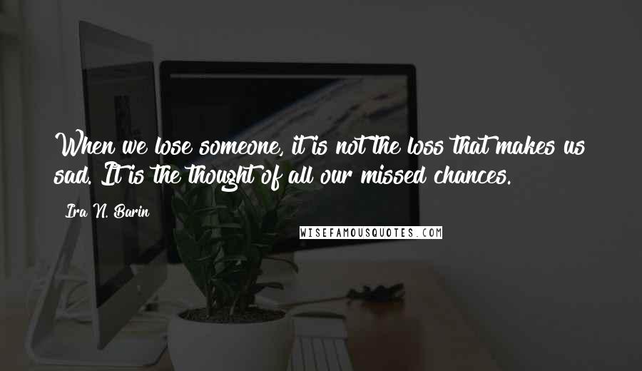 Ira N. Barin Quotes: When we lose someone, it is not the loss that makes us sad. It is the thought of all our missed chances.