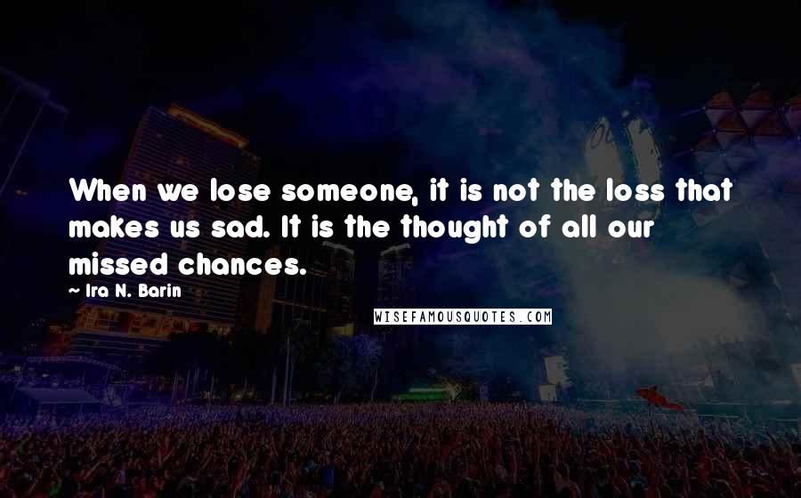 Ira N. Barin Quotes: When we lose someone, it is not the loss that makes us sad. It is the thought of all our missed chances.