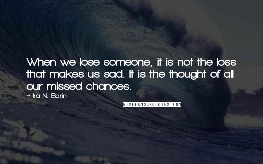 Ira N. Barin Quotes: When we lose someone, it is not the loss that makes us sad. It is the thought of all our missed chances.