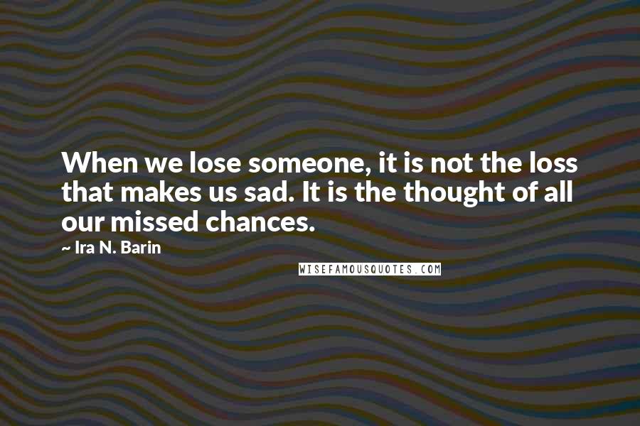 Ira N. Barin Quotes: When we lose someone, it is not the loss that makes us sad. It is the thought of all our missed chances.