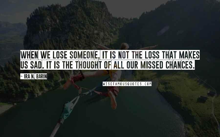 Ira N. Barin Quotes: When we lose someone, it is not the loss that makes us sad. It is the thought of all our missed chances.