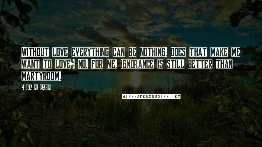 Ira N. Barin Quotes: Without love everything can be nothing. Does that make me want to love? No. For me, Ignorance is still better than martyrdom.