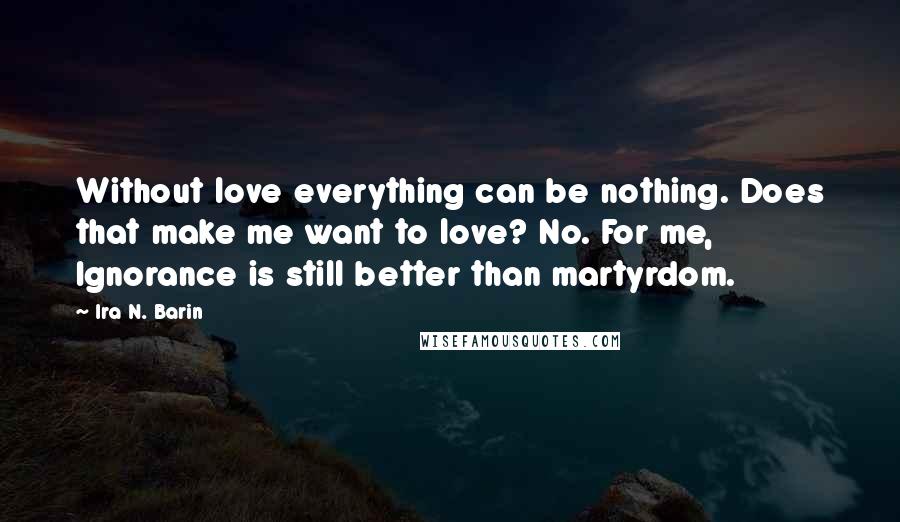 Ira N. Barin Quotes: Without love everything can be nothing. Does that make me want to love? No. For me, Ignorance is still better than martyrdom.