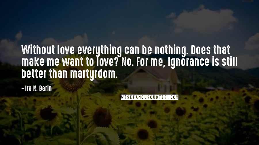 Ira N. Barin Quotes: Without love everything can be nothing. Does that make me want to love? No. For me, Ignorance is still better than martyrdom.