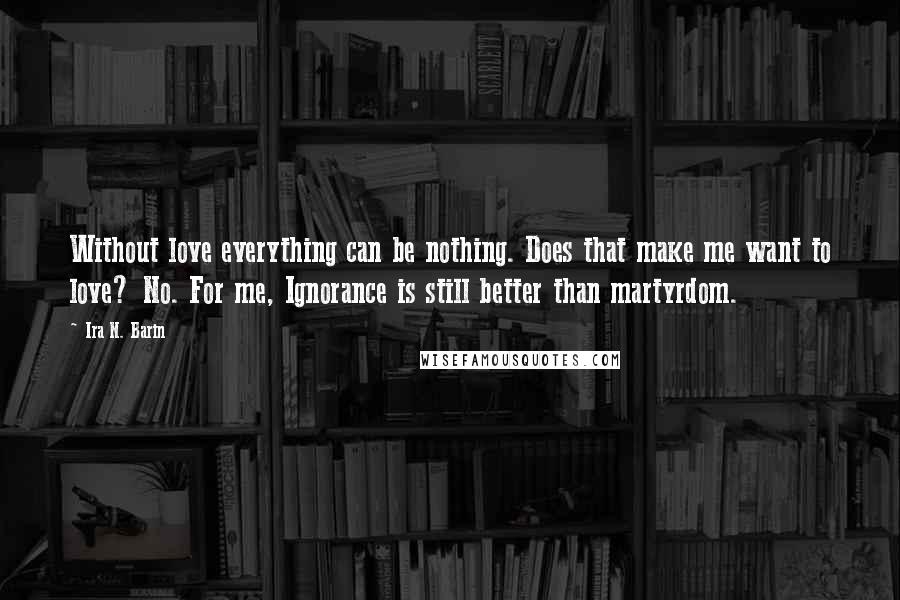 Ira N. Barin Quotes: Without love everything can be nothing. Does that make me want to love? No. For me, Ignorance is still better than martyrdom.