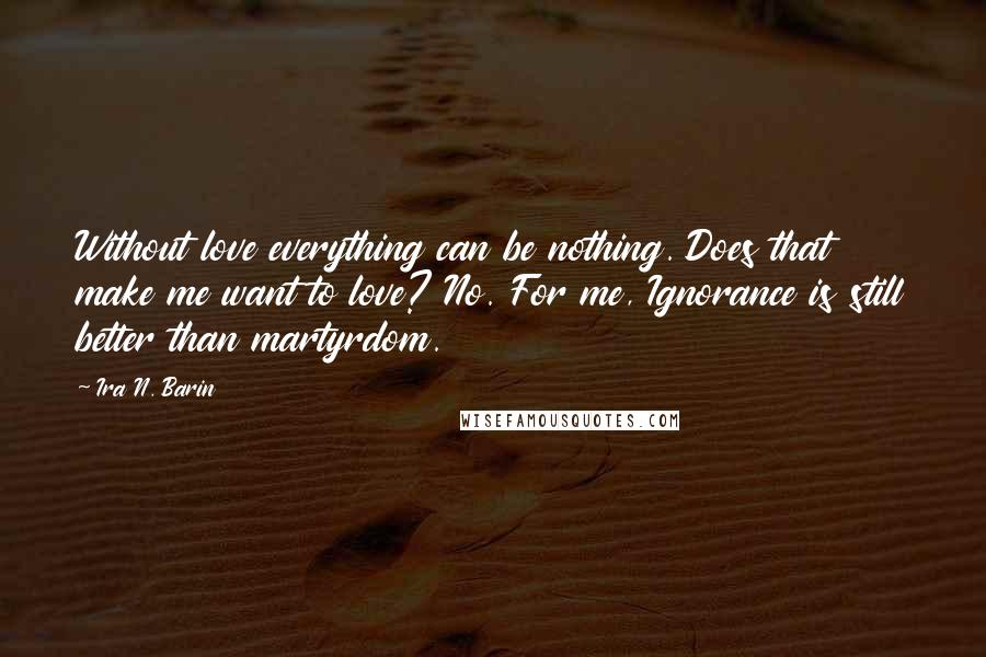 Ira N. Barin Quotes: Without love everything can be nothing. Does that make me want to love? No. For me, Ignorance is still better than martyrdom.