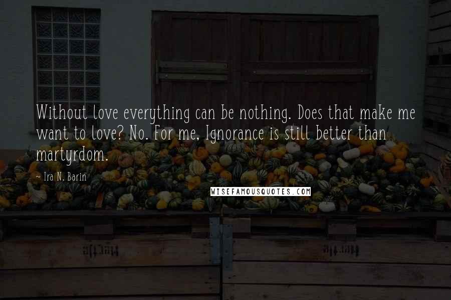 Ira N. Barin Quotes: Without love everything can be nothing. Does that make me want to love? No. For me, Ignorance is still better than martyrdom.