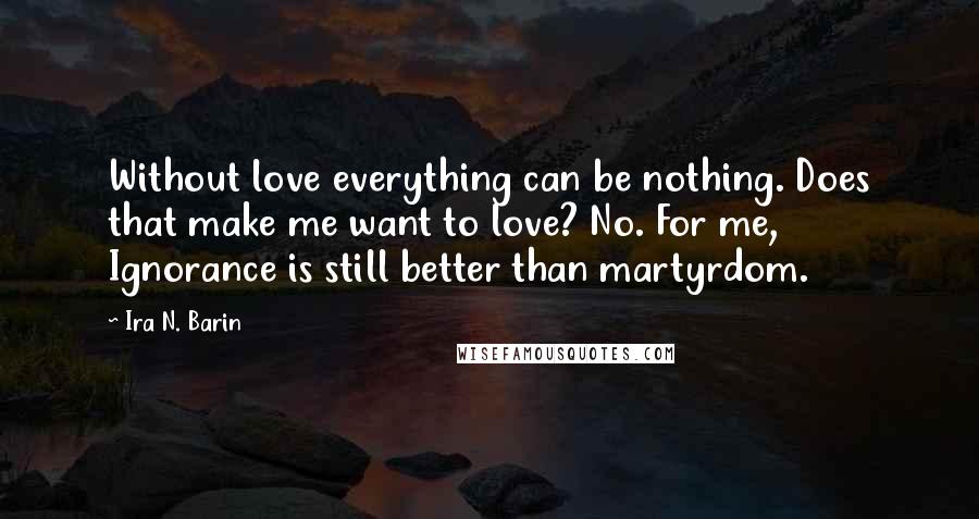 Ira N. Barin Quotes: Without love everything can be nothing. Does that make me want to love? No. For me, Ignorance is still better than martyrdom.