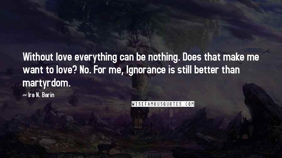 Ira N. Barin Quotes: Without love everything can be nothing. Does that make me want to love? No. For me, Ignorance is still better than martyrdom.