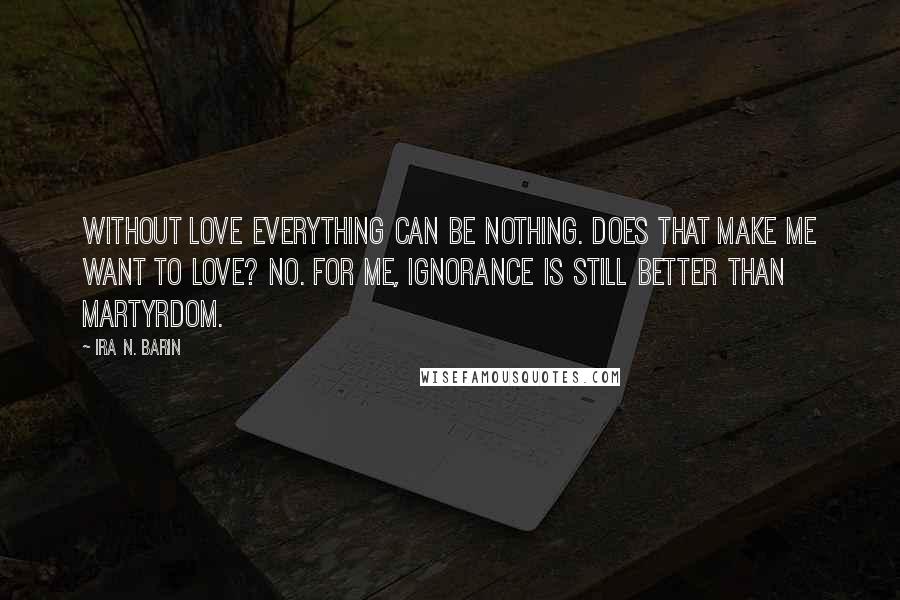 Ira N. Barin Quotes: Without love everything can be nothing. Does that make me want to love? No. For me, Ignorance is still better than martyrdom.