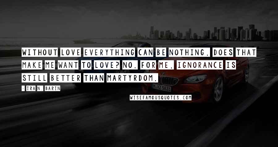 Ira N. Barin Quotes: Without love everything can be nothing. Does that make me want to love? No. For me, Ignorance is still better than martyrdom.