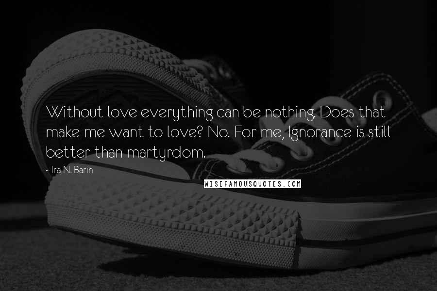 Ira N. Barin Quotes: Without love everything can be nothing. Does that make me want to love? No. For me, Ignorance is still better than martyrdom.