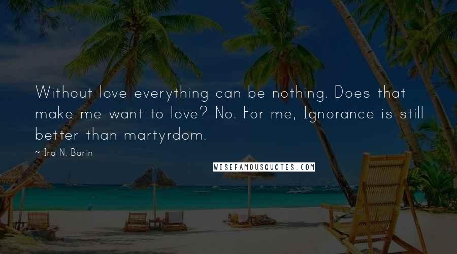Ira N. Barin Quotes: Without love everything can be nothing. Does that make me want to love? No. For me, Ignorance is still better than martyrdom.