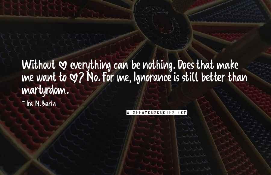 Ira N. Barin Quotes: Without love everything can be nothing. Does that make me want to love? No. For me, Ignorance is still better than martyrdom.