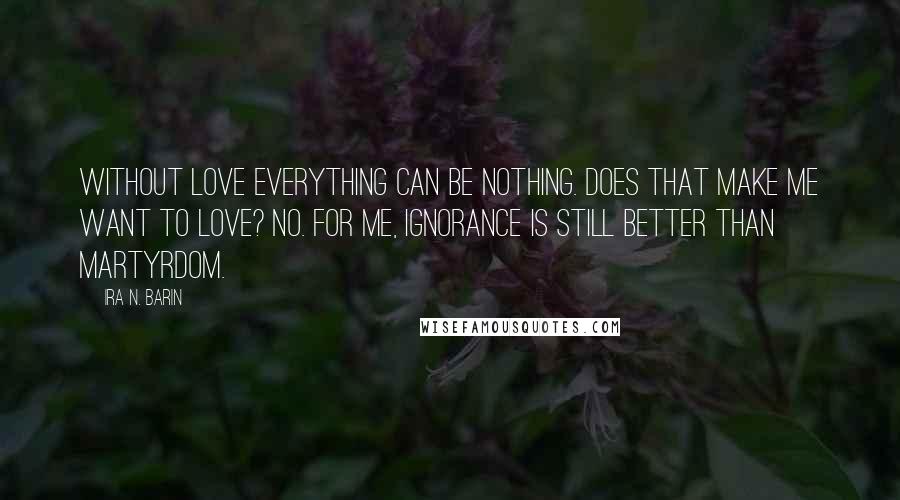 Ira N. Barin Quotes: Without love everything can be nothing. Does that make me want to love? No. For me, Ignorance is still better than martyrdom.