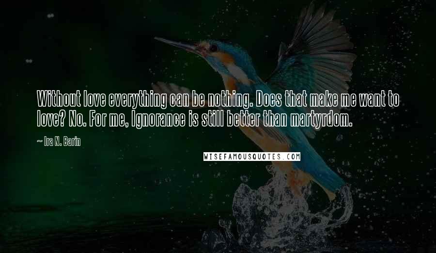 Ira N. Barin Quotes: Without love everything can be nothing. Does that make me want to love? No. For me, Ignorance is still better than martyrdom.