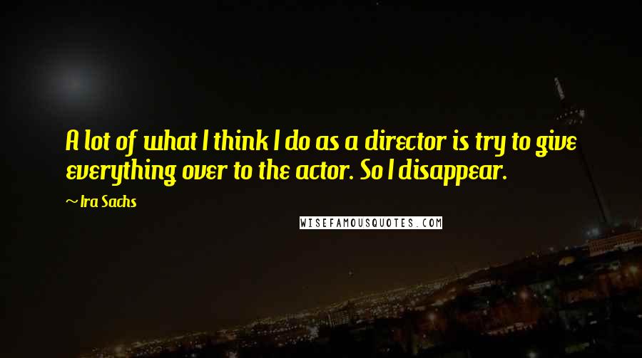 Ira Sachs Quotes: A lot of what I think I do as a director is try to give everything over to the actor. So I disappear.