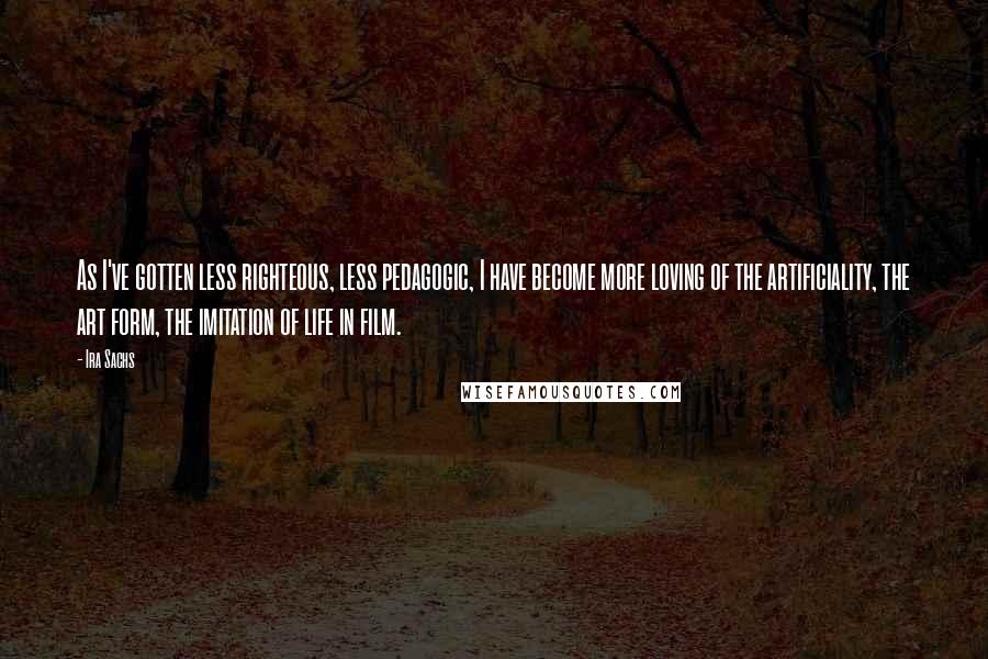 Ira Sachs Quotes: As I've gotten less righteous, less pedagogic, I have become more loving of the artificiality, the art form, the imitation of life in film.