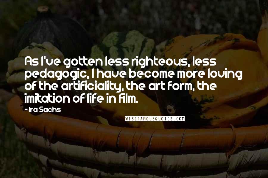 Ira Sachs Quotes: As I've gotten less righteous, less pedagogic, I have become more loving of the artificiality, the art form, the imitation of life in film.