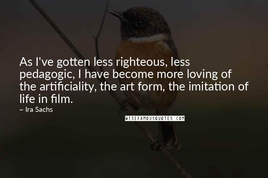 Ira Sachs Quotes: As I've gotten less righteous, less pedagogic, I have become more loving of the artificiality, the art form, the imitation of life in film.