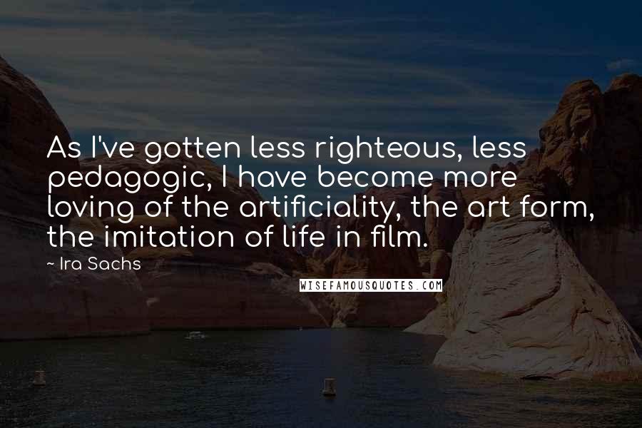 Ira Sachs Quotes: As I've gotten less righteous, less pedagogic, I have become more loving of the artificiality, the art form, the imitation of life in film.