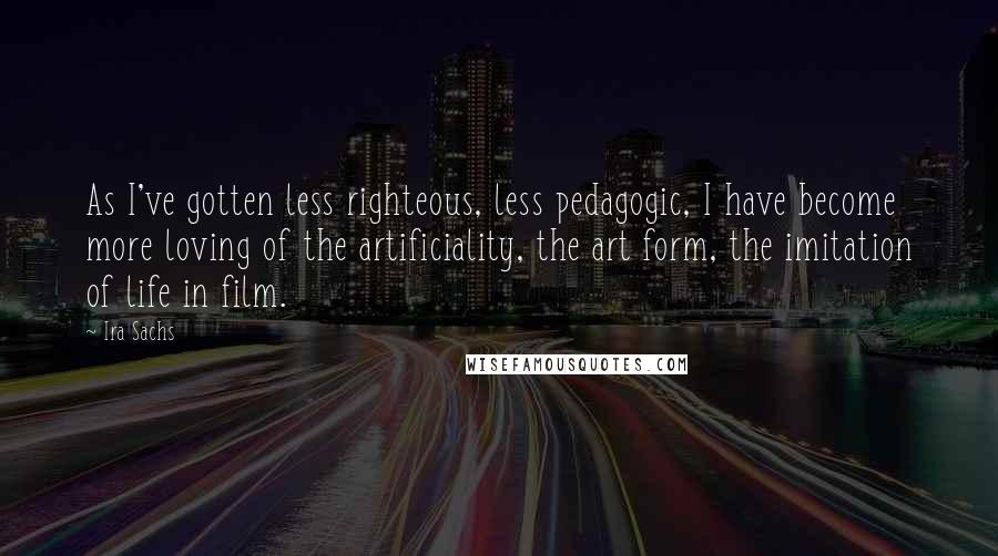 Ira Sachs Quotes: As I've gotten less righteous, less pedagogic, I have become more loving of the artificiality, the art form, the imitation of life in film.