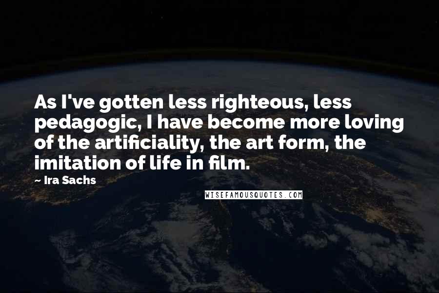 Ira Sachs Quotes: As I've gotten less righteous, less pedagogic, I have become more loving of the artificiality, the art form, the imitation of life in film.