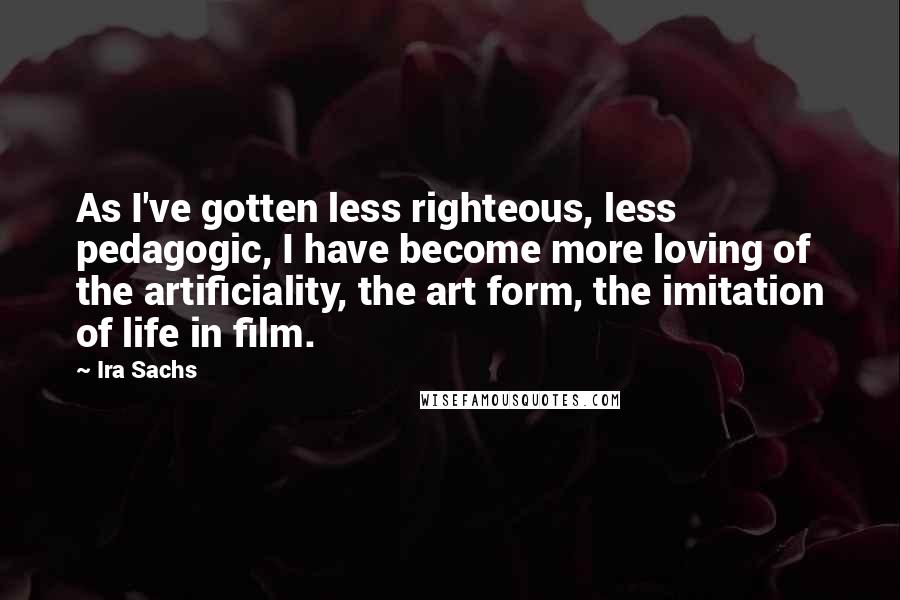 Ira Sachs Quotes: As I've gotten less righteous, less pedagogic, I have become more loving of the artificiality, the art form, the imitation of life in film.