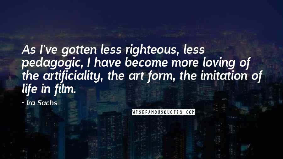 Ira Sachs Quotes: As I've gotten less righteous, less pedagogic, I have become more loving of the artificiality, the art form, the imitation of life in film.