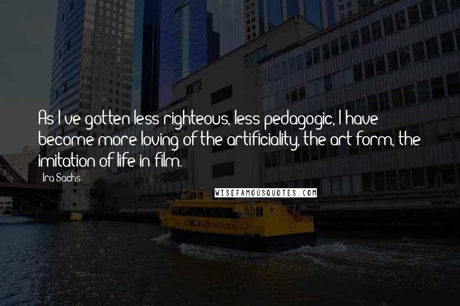 Ira Sachs Quotes: As I've gotten less righteous, less pedagogic, I have become more loving of the artificiality, the art form, the imitation of life in film.