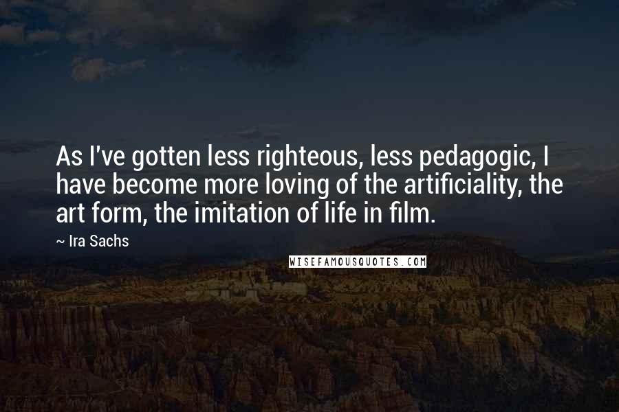 Ira Sachs Quotes: As I've gotten less righteous, less pedagogic, I have become more loving of the artificiality, the art form, the imitation of life in film.