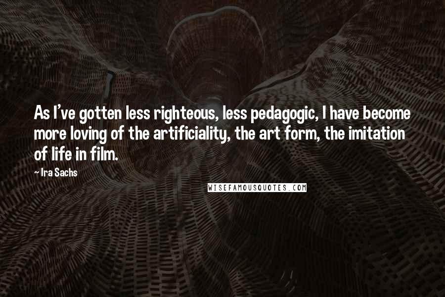 Ira Sachs Quotes: As I've gotten less righteous, less pedagogic, I have become more loving of the artificiality, the art form, the imitation of life in film.