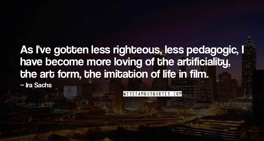 Ira Sachs Quotes: As I've gotten less righteous, less pedagogic, I have become more loving of the artificiality, the art form, the imitation of life in film.