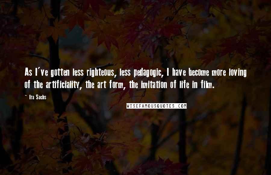 Ira Sachs Quotes: As I've gotten less righteous, less pedagogic, I have become more loving of the artificiality, the art form, the imitation of life in film.
